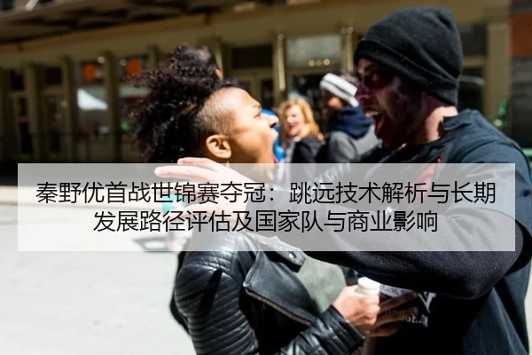 秦野优首战世锦赛夺冠：跳远技术解析与长期发展路径评估及国家队与商业影响