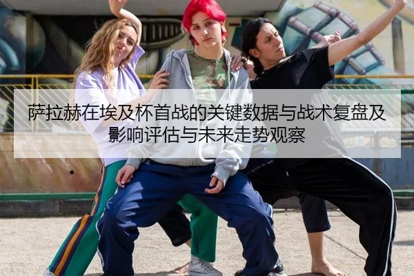 萨拉赫在埃及杯首战的关键数据与战术复盘及影响评估与未来走势观察